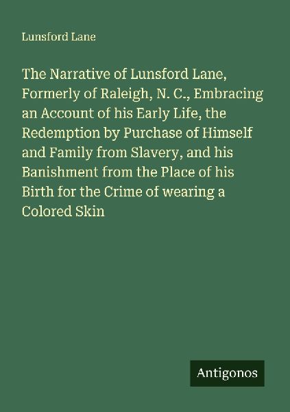 The Narrative of Lunsford Lane, Formerly of Raleigh, N. C., Embracing an Account of his Early Life, the Redemption by Purchase of Himself and Family from Slavery, and his Banishment from the Place of his Birth for the Crime of wearing a Colored Skin