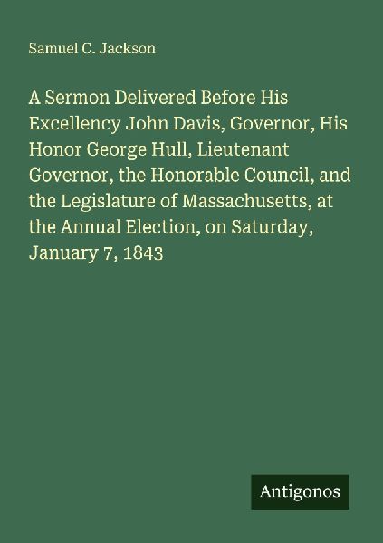 A Sermon Delivered Before His Excellency John Davis, Governor, His Honor George Hull, Lieutenant Governor, the Honorable Council, and the Legislature of Massachusetts, at the Annual Election, on Saturday, January 7, 1843