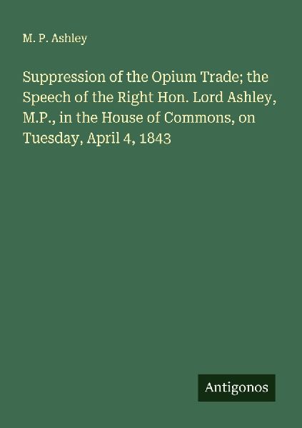 Suppression of the Opium Trade; the Speech of the Right Hon. Lord Ashley, M.P., in the House of Commons, on Tuesday, April 4, 1843