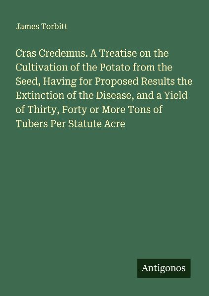Cras Credemus. A Treatise on the Cultivation of the Potato from the Seed, Having for Proposed Results the Extinction of the Disease, and a Yield of Thirty, Forty or More Tons of Tubers Per Statute Acre