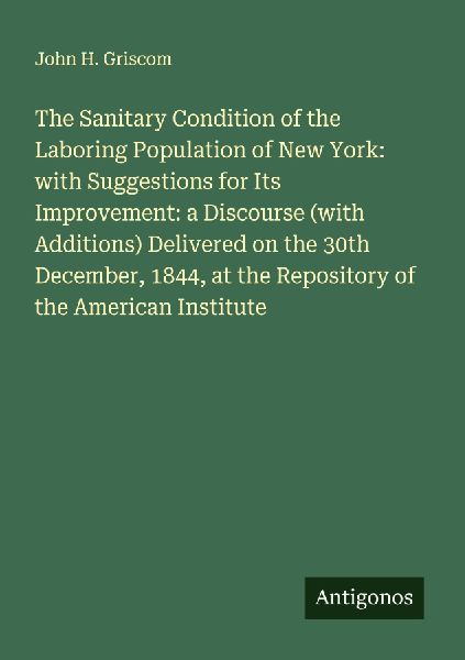 The Sanitary Condition of the Laboring Population of New York: with Suggestions for Its Improvement: a Discourse (with Additions) Delivered on the 30th December, 1844, at the Repository of the American Institute