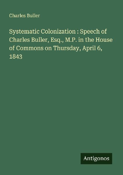 Systematic Colonization : Speech of Charles Buller, Esq., M.P. in the House of Commons on Thursday, April 6, 1843