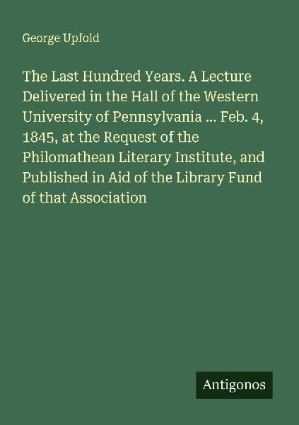 The Last Hundred Years. A Lecture Delivered in the Hall of the Western University of Pennsylvania ... Feb. 4, 1845, at the Request of the Philomathean Literary Institute, and Published in Aid of the Library Fund of that Association