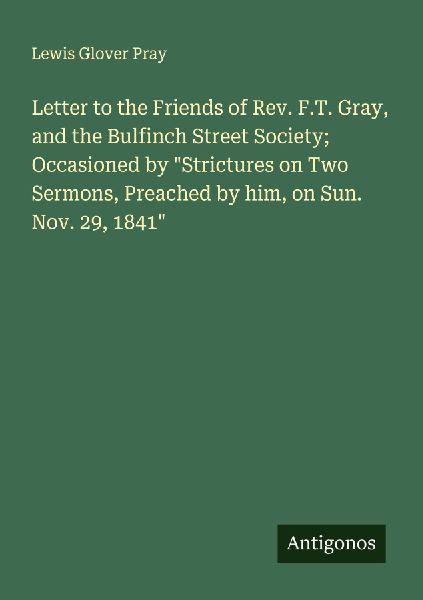 Letter to the Friends of Rev. F.T. Gray, and the Bulfinch Street Society; Occasioned by Strictures on Two Sermons, Preached by him, on Sun. Nov. 29, 1841