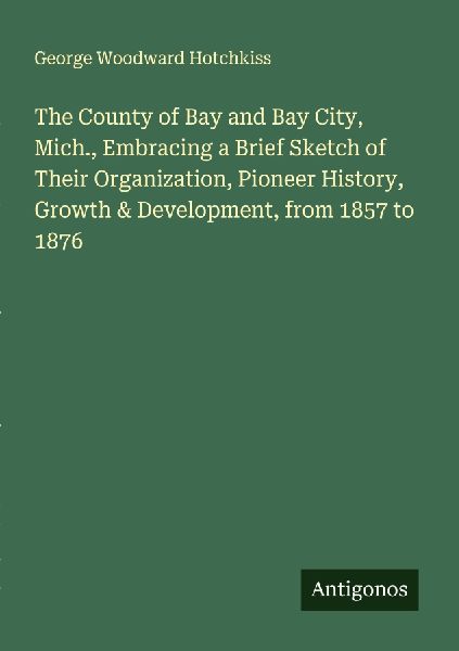 The County of Bay and Bay City, Mich., Embracing a Brief Sketch of Their Organization, Pioneer History, Growth & Development, from 1857 to 1876