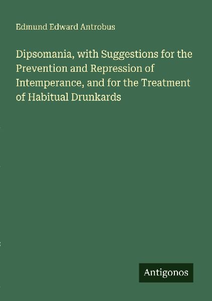 Dipsomania, with Suggestions for the Prevention and Repression of Intemperance, and for the Treatment of Habitual Drunkards