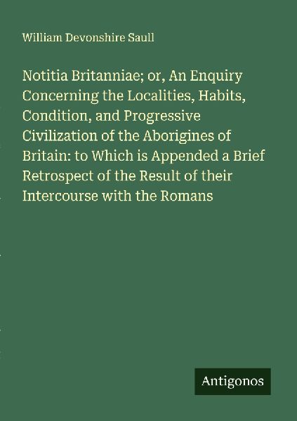 Notitia Britanniae; or, An Enquiry Concerning the Localities, Habits, Condition, and Progressive Civilization of the Aborigines of Britain: to Which is Appended a Brief Retrospect of the Result of their Intercourse with the Romans