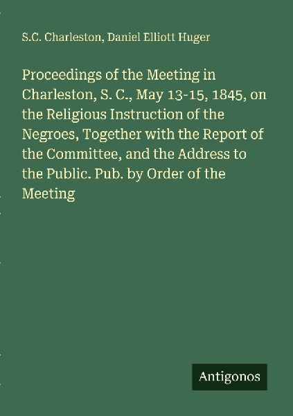 Proceedings of the Meeting in Charleston, S. C., May 13-15, 1845, on the Religious Instruction of the Negroes, Together with the Report of the Committee, and the Address to the Public. Pub. by Order of the Meeting