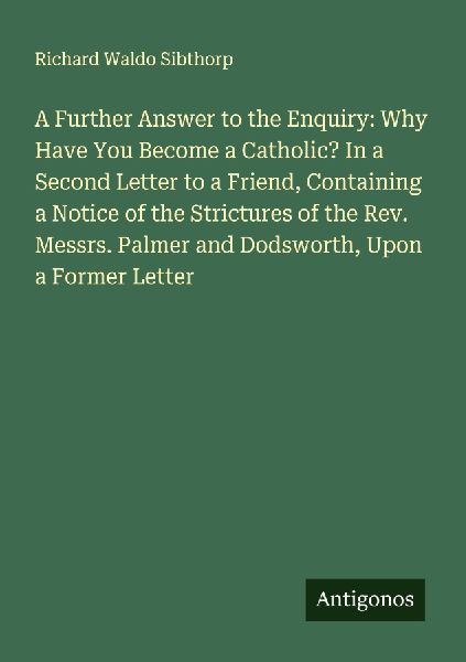 A Further Answer to the Enquiry: Why Have You Become a Catholic? In a Second Letter to a Friend, Containing a Notice of the Strictures of the Rev. Messrs. Palmer and Dodsworth, Upon a Former Letter