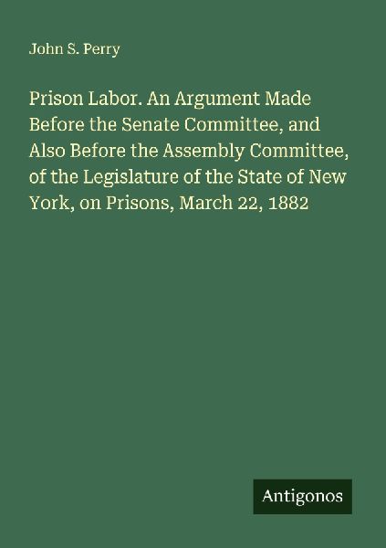 Prison Labor. An Argument Made Before the Senate Committee, and Also Before the Assembly Committee, of the Legislature of the State of New York, on Prisons, March 22, 1882