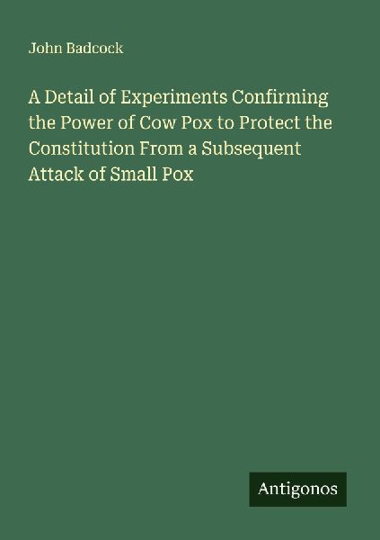 A Detail of Experiments Confirming the Power of Cow Pox to Protect the Constitution From a Subsequent Attack of Small Pox