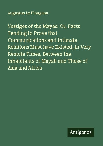 Vestiges of the Mayas. Or, Facts Tending to Prove that Communications and Intimate Relations Must have Existed, in Very Remote Times, Between the Inhabitants of Mayab and Those of Asia and Africa