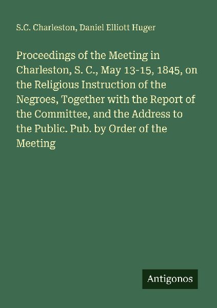 Proceedings of the Meeting in Charleston, S. C., May 13-15, 1845, on the Religious Instruction of the Negroes, Together with the Report of the Committee, and the Address to the Public. Pub. by Order of the Meeting