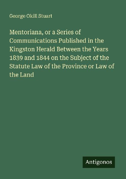 Mentoriana, or a Series of Communications Published in the Kingston Herald Between the Years 1839 and 1844 on the Subject of the Statute Law of the Province or Law of the Land