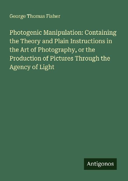 Photogenic Manipulation: Containing the Theory and Plain Instructions in the Art of Photography, or the Production of Pictures Through the Agency of Light