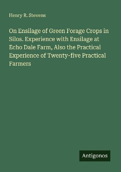 On Ensilage of Green Forage Crops in Silos. Experience with Ensilage at Echo Dale Farm, Also the Practical Experience of Twenty-five Practical Farmers