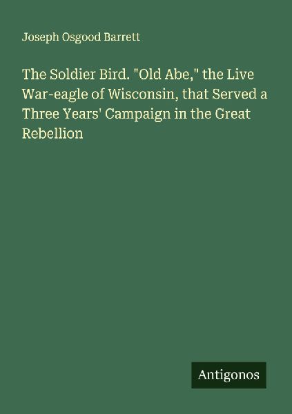 The Soldier Bird. Old Abe, the Live War-eagle of Wisconsin, that Served a Three Years Campaign in the Great Rebellion