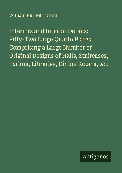 Interiors and Interior Details: Fifty-Two Large Quarto Plates, Comprising a Large Number of Original Designs of Halls, Staircases, Parlors, Libraries, Dining Rooms, &c.