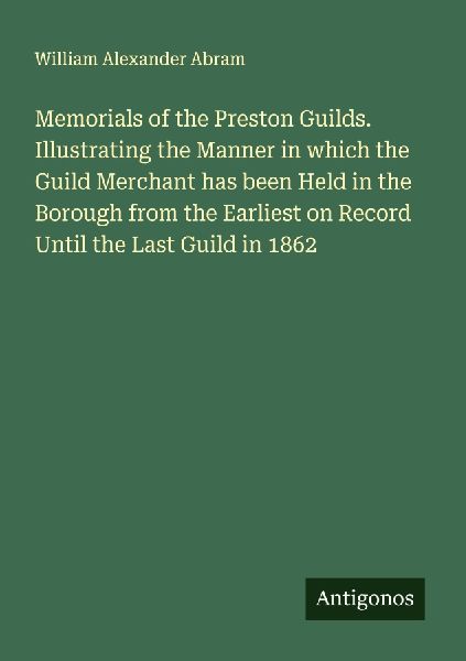 Memorials of the Preston Guilds. Illustrating the Manner in which the Guild Merchant has been Held in the Borough from the Earliest on Record Until the Last Guild in 1862