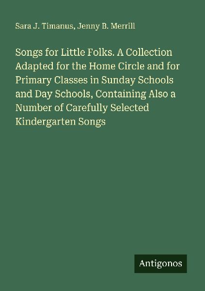 Songs for Little Folks. A Collection Adapted for the Home Circle and for Primary Classes in Sunday Schools and Day Schools, Containing Also a Number of Carefully Selected Kindergarten Songs