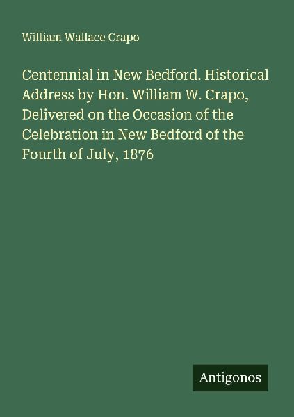 Centennial in New Bedford. Historical Address by Hon. William W. Crapo, Delivered on the Occasion of the Celebration in New Bedford of the Fourth of July, 1876