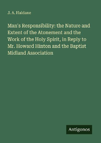 Mans Responsibility: the Nature and Extent of the Atonement and the Work of the Holy Spirit, in Reply to Mr. Howard Hinton and the Baptist Midland Association