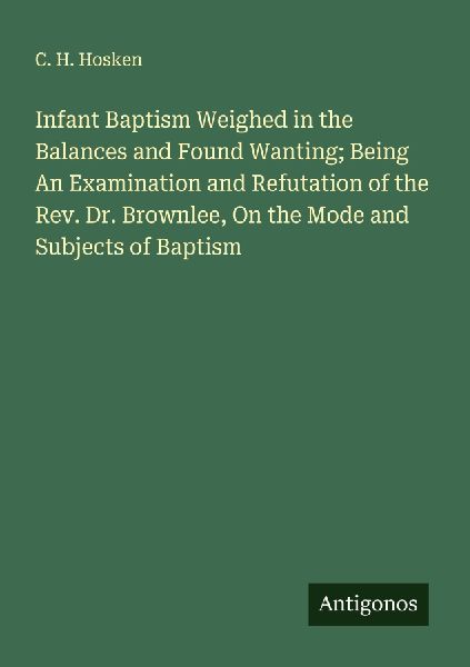 Infant Baptism Weighed in the Balances and Found Wanting; Being An Examination and Refutation of the Rev. Dr. Brownlee, On the Mode and Subjects of Baptism