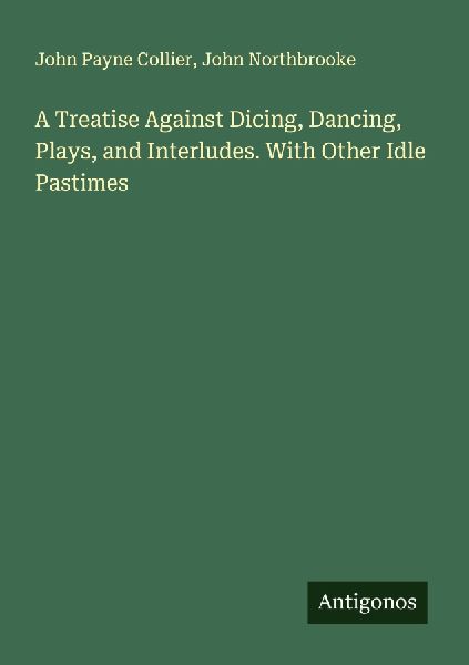 A Treatise Against Dicing, Dancing, Plays, and Interludes. With Other Idle Pastimes