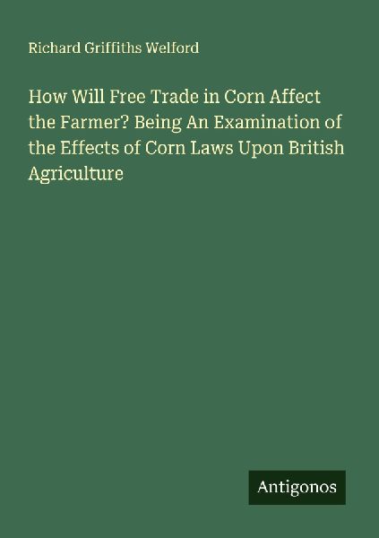 How Will Free Trade in Corn Affect the Farmer? Being An Examination of the Effects of Corn Laws Upon British Agriculture