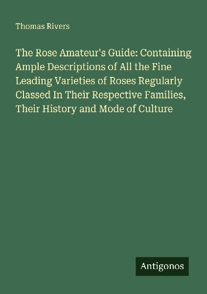 The Rose Amateurs Guide: Containing Ample Descriptions of All the Fine Leading Varieties of Roses Regularly Classed In Their Respective Families, Their History and Mode of Culture