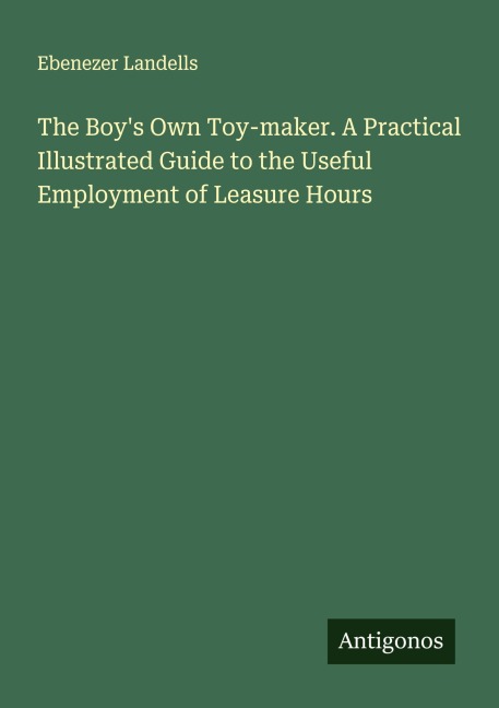 The Boys Own Toy-maker. A Practical Illustrated Guide to the Useful Employment of Leasure Hours