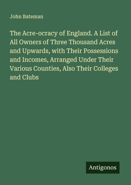 The Acre-ocracy of England. A List of All Owners of Three Thousand Acres and Upwards, with Their Possessions and Incomes, Arranged Under Their Various Counties, Also Their Colleges and Clubs
