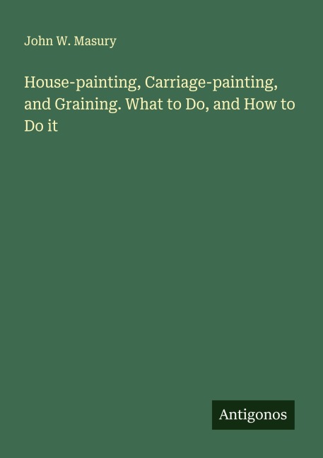 House-painting, Carriage-painting, and Graining. What to Do, and How to Do it