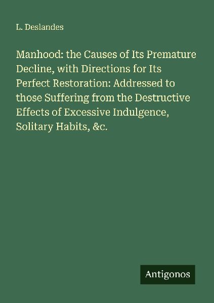 Manhood: the Causes of Its Premature Decline, with Directions for Its Perfect Restoration: Addressed to those Suffering from the Destructive Effects of Excessive Indulgence, Solitary Habits, &c.