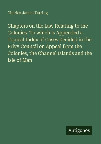 Chapters on the Law Relating to the Colonies. To which is Appended a Topical Index of Cases Decided in the Privy Council on Appeal from the Colonies, the Channel Islands and the Isle of Man