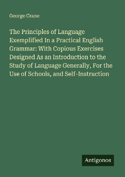The Principles of Language Exemplified In a Practical English Grammar: With Copious Exercises Designed As an Introduction to the Study of Language Generally, For the Use of Schools, and Self-Instruction