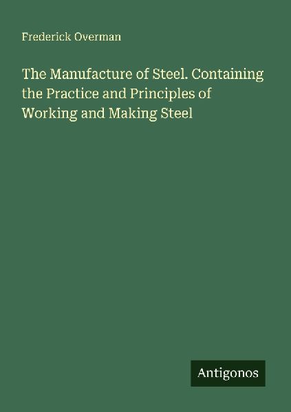 The Manufacture of Steel. Containing the Practice and Principles of Working and Making Steel