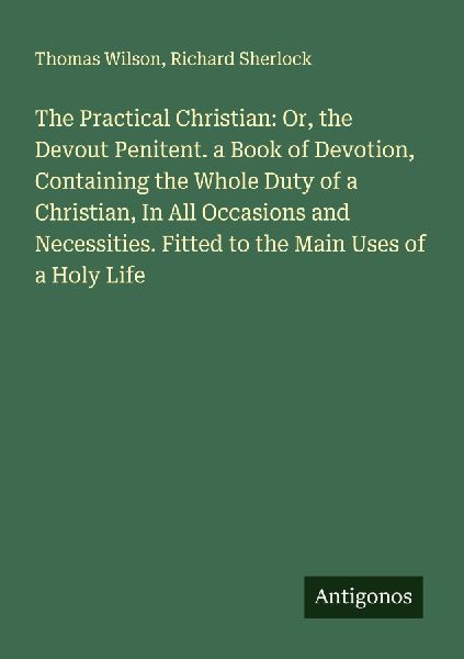 The Practical Christian: Or, the Devout Penitent. a Book of Devotion, Containing the Whole Duty of a Christian, In All Occasions and Necessities. Fitted to the Main Uses of a Holy Life