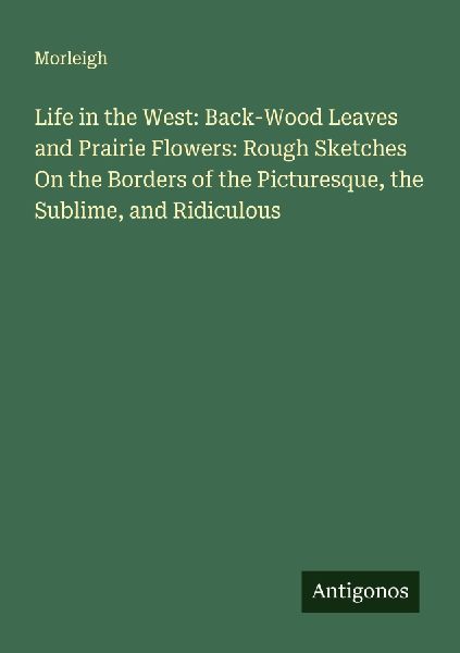 Life in the West: Back-Wood Leaves and Prairie Flowers: Rough Sketches On the Borders of the Picturesque, the Sublime, and Ridiculous