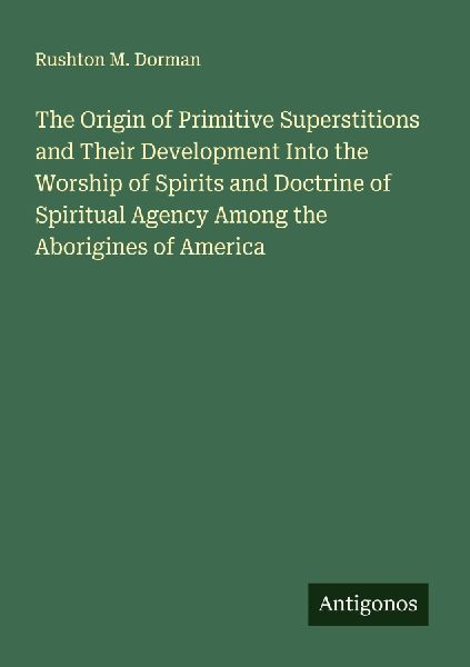The Origin of Primitive Superstitions and Their Development Into the Worship of Spirits and Doctrine of Spiritual Agency Among the Aborigines of America