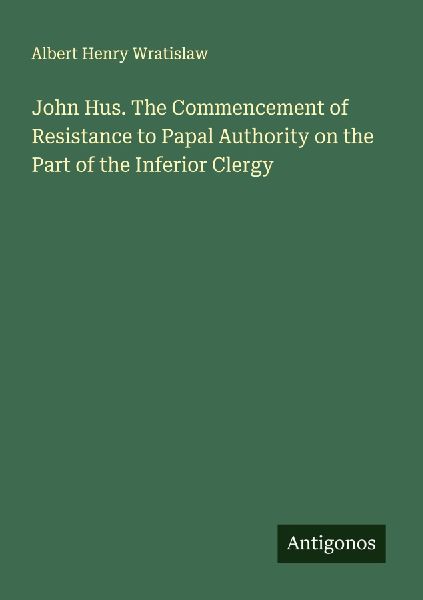 John Hus. The Commencement of Resistance to Papal Authority on the Part of the Inferior Clergy