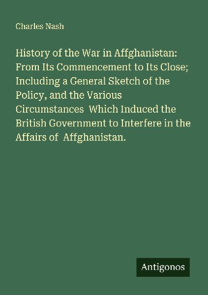 History of the War in Affghanistan: From Its Commencement to Its Close; Including a General Sketch of the Policy, and the Various Circumstances  Which Induced the British Government to Interfere in the Affairs of  Affghanistan.