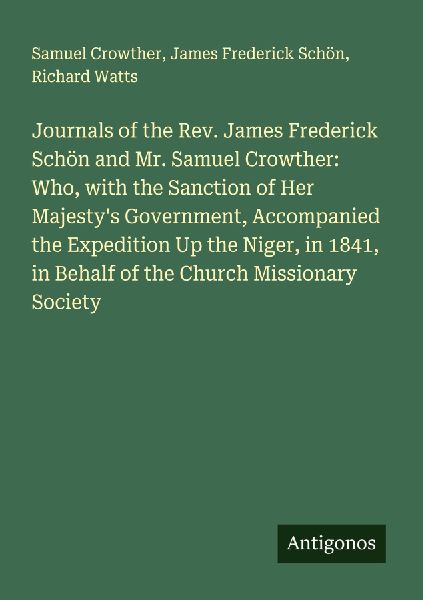 Journals of the Rev. James Frederick Schön and Mr. Samuel Crowther: Who, with the Sanction of Her Majestys Government, Accompanied the Expedition Up the Niger, in 1841, in Behalf of the Church Missionary Society