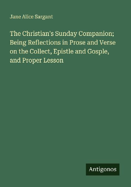 The Christians Sunday Companion; Being Reflections in Prose and Verse on the Collect, Epistle and Gosple, and Proper Lesson