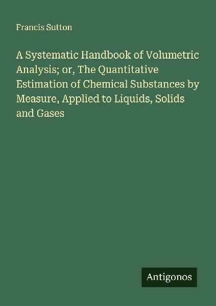 A Systematic Handbook of Volumetric Analysis; or, The Quantitative Estimation of Chemical Substances by Measure, Applied to Liquids, Solids and Gases