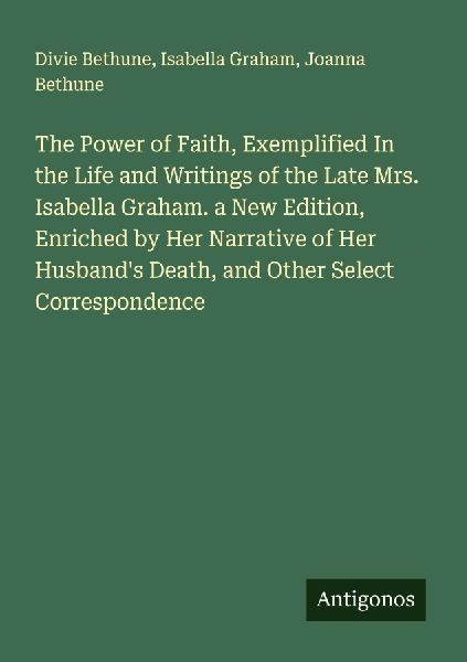 The Power of Faith, Exemplified In the Life and Writings of the Late Mrs. Isabella Graham. a New Edition, Enriched by Her Narrative of Her Husbands Death, and Other Select Correspondence