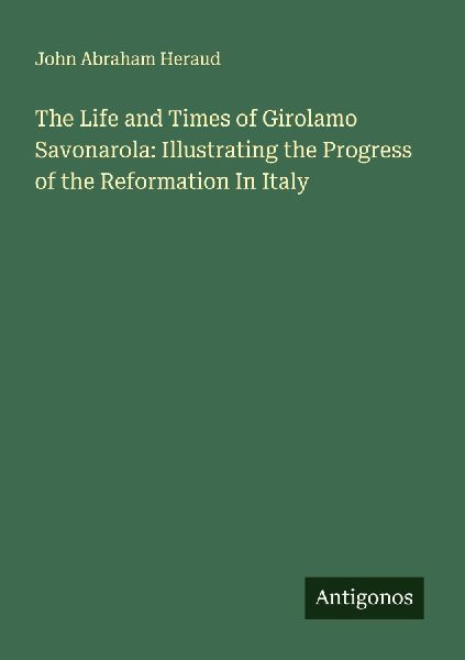 The Life and Times of Girolamo Savonarola: Illustrating the Progress of the Reformation In Italy
