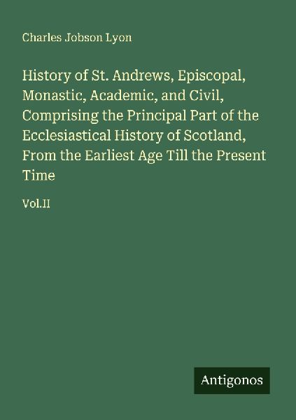 History of St. Andrews, Episcopal, Monastic, Academic, and Civil, Comprising the Principal Part of the Ecclesiastical History of Scotland, From the Earliest Age Till the Present Time: Vol.II