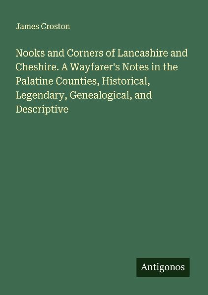 Nooks and Corners of Lancashire and Cheshire. A Wayfarers Notes in the Palatine Counties, Historical, Legendary, Genealogical, and Descriptive