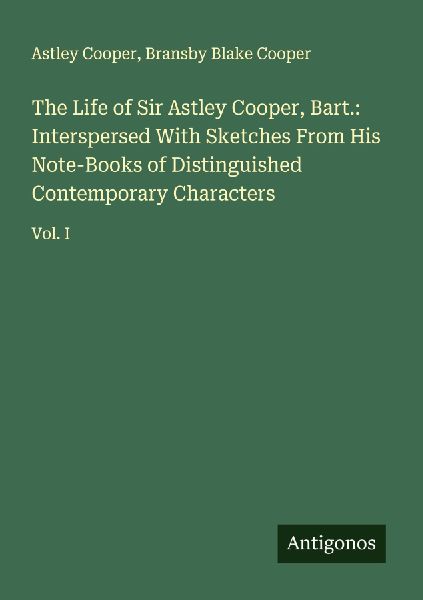 The Life of Sir Astley Cooper, Bart.: Interspersed With Sketches From His Note-Books of Distinguished Contemporary Characters: Vol. I